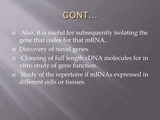  Also, it is useful for subsequently isolating the
gene that codes for that mRNA.
 Discovery of novel genes.
 Clonning of full length cDNA molecules for in
vitro study of gene function.
 Study of the repertoire if mRNAs expressed in
different cells or tissues.
 