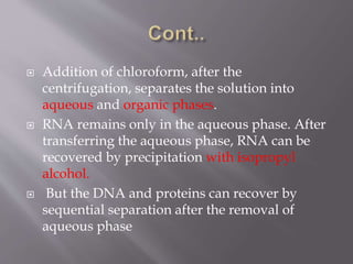  Addition of chloroform, after the
centrifugation, separates the solution into
aqueous and organic phases.
 RNA remains only in the aqueous phase. After
transferring the aqueous phase, RNA can be
recovered by precipitation with isopropyl
alcohol.
 But the DNA and proteins can recover by
sequential separation after the removal of
aqueous phase
 