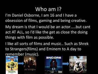 Who am I?
I'm Daniel Osborne, I am 16 and I have a
obsession of films, gaming and being creative.
My dream is that I would be an actor…..but cant
act AT ALL, so I’d like the get as close the doing
things with film as possible.
I like all sorts of films and music.. Such as Shrek
to Strangers(films) and Eminem to A day to
remember (music).
 