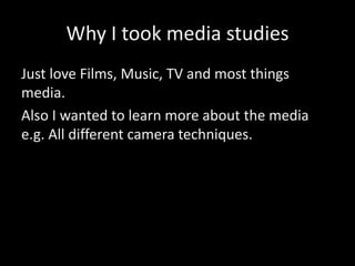 Why I took media studies
Just love Films, Music, TV and most things
media.
Also I wanted to learn more about the media
e.g. All different camera techniques.
 