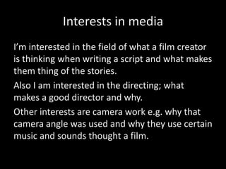 Interests in media
I’m interested in the field of what a film creator
is thinking when writing a script and what makes
them thing of the stories.
Also I am interested in the directing; what
makes a good director and why.
Other interests are camera work e.g. why that
camera angle was used and why they use certain
music and sounds thought a film.
 