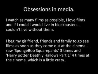Obsessions in media.
I watch as many films as possible, I love films
and if I could I would live in blockbusters…
couldn’t live without them.

I beg my girlfriend, friends and family to go see
films as soon as they come out at the cinema… I
saw ‘SpongeBob Squarepants’ 3 times and
‘Harry potter Deathly Hallows Part 1’ 4 times at
the cinema, which is a little crazy..
 