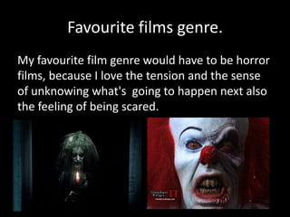 Favourite films genre.
My favourite film genre would have to be horror
films, because I love the tension and the sense
of unknowing what's going to happen next also
the feeling of being scared.
 