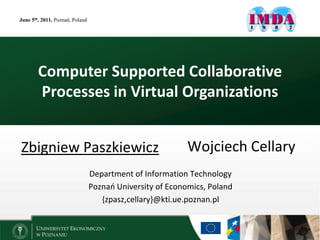 June 5th, 2011, Poznań, Poland




        Computer Supported Collaborative
        Processes in Virtual Organizations


Zbigniew Paszkiewicz                                       Wojciech Cellary
                                 Department of Information Technology
                                 Poznań University of Economics, Poland
                                    {zpasz,cellary}@kti.ue.poznan.pl
 