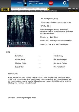 The Investigation (2013)

                                                100 minutes – Thriller, Psychological thriller

                                                18th May 2013

                                                When a child goes missing in the forest,
                                                detectives have to try and solve the grisly and
                                                unpredictable case

                                                Directed by – Lois Baker

                                                Written by – Jade Alger and Rebecca Sharpe

                                                Starring – Luke Alger and Charlie Baker



CAST

            Luke Alger                        …                     Max Delaney

            Charlie Baker                     …                    Det. Steve Hooper

            Matthew Taylor                    …                    Det. Martin Watson

            Lucy O’Dell                       …                    Det. Fiona Harry



  STORY LINE

  When a young boy goes missing in the woods, it’s up to the lead detectives in the area’s
  police force to investigate. They try to unravel the mystery of the boy’s disappearance and
  they soon uncover a trail of attacks, kidnappings and murder. But is it too late to save the
  little boy who vanished without a trace?




  GENRES: Thriller, Psychological thriller
 