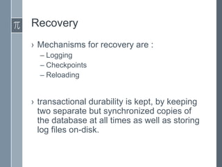 Recovery
› Mechanisms for recovery are :
– Logging
– Checkpoints
– Reloading

› transactional durability is kept, by keeping
two separate but synchronized copies of
the database at all times as well as storing
log files on-disk.

 