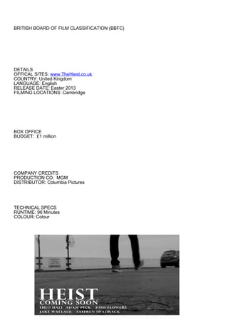 BRITISH BOARD OF FILM CLASSIFICATION (BBFC)




DETAILS
OFFICAL SITES: www.TheHiest.co.uk
COUNTRY: United Kingdom
LANGUAGE: English
RELEASE DATE: Easter 2013
FILMING LOCATIONS: Cambridge




BOX OFFICE
BUDGET: £1 million




COMPANY CREDITS
PRODUCTION CO: MGM
DISTRIBUTOR: Columbia Pictures




TECHNICAL SPECS
RUNTIME: 96 Minutes
COLOUR: Colour
 