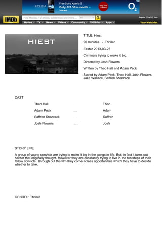TITLE: Hiest

                                                  96 minutes - Thriller

                                                  Easter 2013-03-25

                                                  Criminals trying to make it big.

                                                  Directed by Josh Flowers

                                                  Written by Theo Hall and Adam Peck

                                                  Stared by Adam Peck, Theo Hall, Josh Flowers,
                                                  Jake Wallace, Saffren Shadrack




CAST

              Theo Hall                    …                     Theo

              Adam Peck                    …                     Adam

              Saffren Shadrack             …                     Saffren

              Josh Flowers                 …                     Josh




STORY LINE

A group of young convicts are trying to make it big in the gangster life. But, in fact it turns out
harder that originally thought. However they are constantly trying to live in the footsteps of their
fellow convicts. Through out the film they come across opportunities which they have to decide
whether to take.




GENRES: Thriller
 