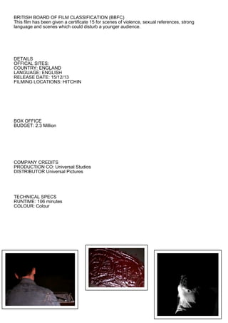BRITISH BOARD OF FILM CLASSIFICATION (BBFC)
This film has been given a certificate 15 for scenes of violence, sexual references, strong
language and scenes which could disturb a younger audience.




DETAILS
OFFICAL SITES:
COUNTRY: ENGLAND
LANGUAGE: ENGLISH
RELEASE DATE: 15/12/13
FILMING LOCATIONS: HITCHIN




BOX OFFICE
BUDGET: 2.3 Million




COMPANY CREDITS
PRODUCTION CO: Universal Studios
DISTRIBUTOR Universal Pictures




TECHNICAL SPECS
RUNTIME: 106 minutes
COLOUR: Colour
 