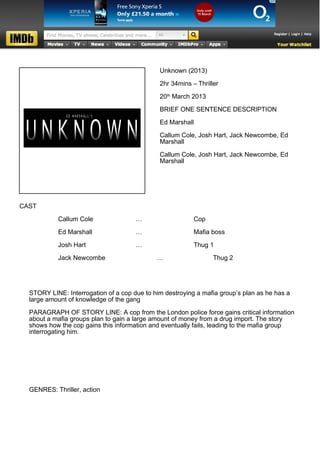 Unknown (2013)

                                              2hr 34mins – Thriller

                                              20th March 2013

                                              BRIEF ONE SENTENCE DESCRIPTION

                                              Ed Marshall

                                              Callum Cole, Josh Hart, Jack Newcombe, Ed
                                              Marshall

                                              Callum Cole, Josh Hart, Jack Newcombe, Ed
                                              Marshall




CAST

           Callum Cole                …                   Cop

           Ed Marshall                …                   Mafia boss

           Josh Hart                  …                   Thug 1

           Jack Newcombe                     …                   Thug 2




  STORY LINE: Interrogation of a cop due to him destroying a mafia group’s plan as he has a
  large amount of knowledge of the gang

  PARAGRAPH OF STORY LINE: A cop from the London police force gains critical information
  about a mafia groups plan to gain a large amount of money from a drug import. The story
  shows how the cop gains this information and eventually fails, leading to the mafia group
  interrogating him.




  GENRES: Thriller, action
 