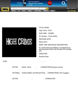 TITLE (YEAR)
                                         High Crime - 2012
                                         RUN TIME – GENRE
                                         97 minutes – Crime thriller
                                         RELEASE DATE
                                         March 2013
                                         BRIEF ONE SENTENCE DESCRIPTION
                                         An unfortunate day befalls our protagonist as
                                         she becomes thrown into the part of a complex
                                         plot.
                                         DIRECTOR
                                         Richard Flack


CAST
                                         WRITERS


       ACTOR      Esther North       …     CHARACTER Business woman


       ACTOR(s)   Charlie Walker and Richard Flack … CHARACTER(s) The muggers


       ACTOR                     …                CHARACTER
 