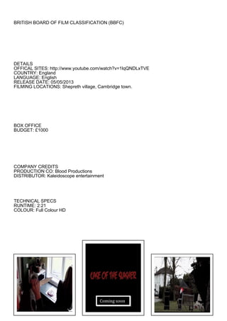 BRITISH BOARD OF FILM CLASSIFICATION (BBFC)
DETAILS
OFFICAL SITES: http://www.youtube.com/watch?v=1lqQNDLxTVE
COUNTRY: England
LANGUAGE: English
RELEASE DATE: 05/05/2013
FILMING LOCATIONS: Shepreth village, Cambridge town.
BOX OFFICE
BUDGET: £1000
COMPANY CREDITS
PRODUCTION CO: Blood Productions
DISTRIBUTOR: Kaleidoscope entertainment
TECHNICAL SPECS
RUNTIME: 2:21
COLOUR: Full Colour HD
Coming soon
 