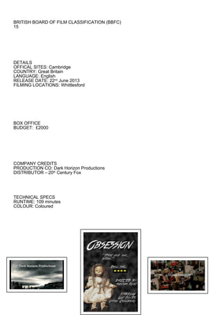 BRITISH BOARD OF FILM CLASSIFICATION (BBFC)
15




DETAILS
OFFICAL SITES: Cambridge
COUNTRY: Great Britain
LANGUAGE: English
RELEASE DATE: 22nd June 2013
FILMING LOCATIONS: Whittlesford




BOX OFFICE
BUDGET: £2000




COMPANY CREDITS
PRODUCTION CO: Dark Horizon Productions
DISTRIBUTOR – 20th Century Fox




TECHNICAL SPECS
RUNTIME: 109 minutes
COLOUR: Coloured
 