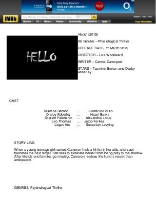 ‘Hello’ (2015)
98 minutes – Physiological Thriller
RELEASE DATE- 1st
March 2015
DIRECTOR – Lois Woodward
WRITER – Carmel Davenport
STARS – Tasmine Benton and D’arby
Abberley
CAST
Tasmine Benton … Cameron Livian
D’arby Abberley … Hazel Banks
Scarlett Patrokiniz … Alexandria Lotus
Leo Thomas … Jacob Ferlies
Logan Arc … Sebastian Levying
STORY LINE:
When a young teenage girl named Cameron finds a hit list in her attic, she soon
becomes the next target. She tries to eliminate herself from being prey to the shadow.
After friends and families go missing, Cameron realises the hunt is nearer than
anticipated.
GENRES: Psychological Thriller
 
