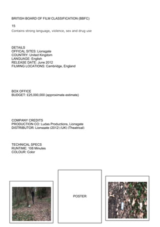 BRITISH BOARD OF FILM CLASSIFICATION (BBFC)

15
Contains strong language, violence, sex and drug use




DETAILS
OFFICAL SITES: Lionsgate
COUNTRY: United Kingdom
LANGUAGE: English
RELEASE DATE: June 2012
FILMING LOCATIONS: Cambridge, England




BOX OFFICE
BUDGET: £25,000,000 (approximate estimate)




COMPANY CREDITS
PRODUCTION CO: Ludas Productions, Lionsgate
DISTRIBUTOR: Lionsgate (2012) (UK) (Theatrical)




TECHNICAL SPECS
RUNTIME: 108 Minutes
COLOUR: Color




                                        POSTER
 