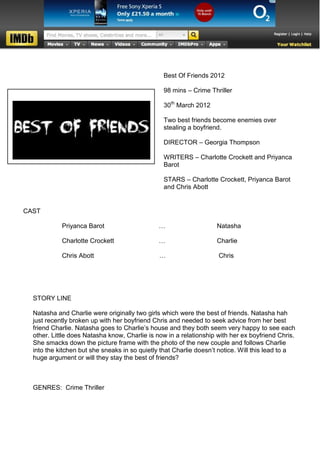 Best Of Friends 2012

                                                98 mins – Crime Thriller

                                                30th March 2012

                                                Two best friends become enemies over
                                                stealing a boyfriend.

                                                DIRECTOR – Georgia Thompson

                                                WRITERS – Charlotte Crockett and Priyanca
                                                Barot

                                                STARS – Charlotte Crockett, Priyanca Barot
                                                and Chris Abott


CAST

            Priyanca Barot                     …                   Natasha

            Charlotte Crockett                 …                   Charlie

            Chris Abott                        …                    Chris




  STORY LINE

  Natasha and Charlie were originally two girls which were the best of friends. Natasha hah
  just recently broken up with her boyfriend Chris and needed to seek advice from her best
  friend Charlie. Natasha goes to Charlie’s house and they both seem very happy to see each
  other. Little does Natasha know, Charlie is now in a relationship with her ex boyfriend Chris.
  She smacks down the picture frame with the photo of the new couple and follows Charlie
  into the kitchen but she sneaks in so quietly that Charlie doesn’t notice. Will this lead to a
  huge argument or will they stay the best of friends?



  GENRES: Crime Thriller
 