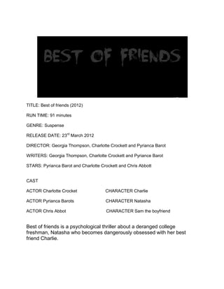 TITLE: Best of friends (2012)

RUN TIME: 91 minutes

GENRE: Suspense

RELEASE DATE: 23rd March 2012

DIRECTOR: Georgia Thompson, Charlotte Crockett and Pyrianca Barot

WRITERS: Georgia Thompson, Charlotte Crockett and Pyriance Barot

STARS: Pyrianca Barot and Charlotte Crockett and Chris Abbott


CAST

ACTOR Charlotte Crocket               CHARACTER Charlie

ACTOR Pyrianca Barots                 CHARACTER Natasha

ACTOR Chris Abbot                     CHARACTER Sam the boyfriend


Best of friends is a psychological thriller about a deranged college
freshman, Natasha who becomes dangerously obsessed with her best
friend Charlie.
 