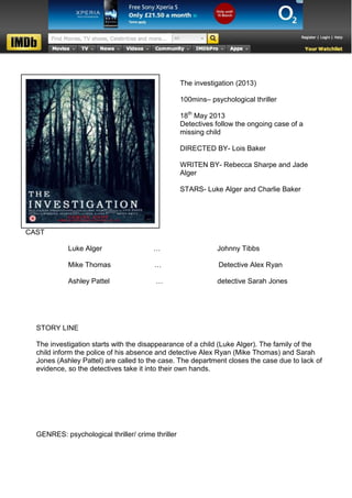 The investigation (2013)

                                                   100mins– psychological thriller

                                                   18th May 2013
                                                   Detectives follow the ongoing case of a
                                                   missing child

                                                   DIRECTED BY- Lois Baker

                                                   WRITEN BY- Rebecca Sharpe and Jade
                                                   Alger

                                                   STARS- Luke Alger and Charlie Baker




CAST

            Luke Alger                  …                     Johnny Tibbs

            Mike Thomas                 …                      Detective Alex Ryan

            Ashley Pattel                …                    detective Sarah Jones




  STORY LINE

  The investigation starts with the disappearance of a child (Luke Alger). The family of the
  child inform the police of his absence and detective Alex Ryan (Mike Thomas) and Sarah
  Jones (Ashley Pattel) are called to the case. The department closes the case due to lack of
  evidence, so the detectives take it into their own hands.




  GENRES: psychological thriller/ crime thriller
 