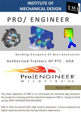 INSTITUTE OF  MECHANICAL DESIGN  PRO/ ENGINEER Building Designers Of Next Generation  AuthorizedTrainers Of PTC . USA   About IMD The main objective of IMD is to minimized the technical gap between the academic training and the industrial exposure.IMD is  trying to build up the NEXT GENERATION DESIGNER. IMD is fully furnished with high brand computers. Course prepared by highly experienced faculty having Industry experience . 