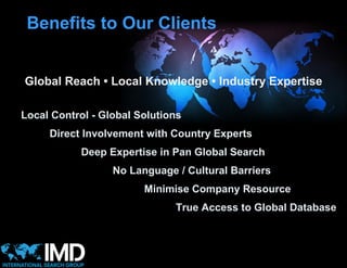 Benefits to Our Clients


Global Reach • Local Knowledge • Industry Expertise

Local Control - Global Solutions
     Direct Involvement with Country Experts
            Deep Expertise in Pan Global Search
                  No Language / Cultural Barriers
                        Minimise Company Resource
                              True Access to Global Database
 