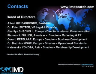 Contacts                                   www.imdsearch.com


Board of Directors
•Albert HIRIBARRONDO, President
•Dr. Peter SUTTER, VP Legal & Finance
•Sherilyn SHACKELL, Europe - Director – Internal Communication
•Thomas J. FULLER, Americas - Director – Marketing & PR
•Gerard KETELAAR, Europe - Director – Business Development
•Dr. Matthias MOHR, Europe - Director – Operational Standards
•Katsusuke YOKOTA, Asia - Director – Membership Development

Estelle CARRÈRE, Board Secretary




                                        Membership or Other Questions: ecarrere@sirca.fr
                                                                       +33 1 44 55 22 83
 