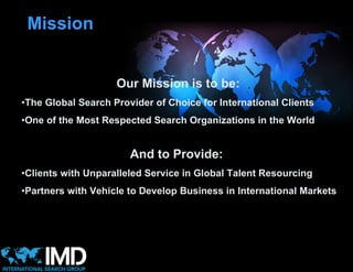 Mission


                    Our Mission is to be:
•The Global Search Provider of Choice for International Clients
•One of the Most Respected Search Organizations in the World


                       And to Provide:
•Clients with Unparalleled Service in Global Talent Resourcing
•Partners with Vehicle to Develop Business in International Markets
 
