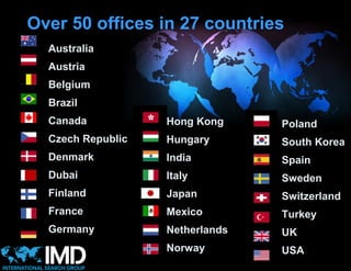 Over 50 offices in 27 countries
  Australia
  Austria
  Belgium
  Brazil
  Canada           Hong Kong     Poland
  Czech Republic   Hungary       South Korea
  Denmark          India         Spain
  Dubai            Italy         Sweden
  Finland          Japan         Switzerland
  France           Mexico        Turkey
  Germany          Netherlands   UK
                   Norway        USA
 