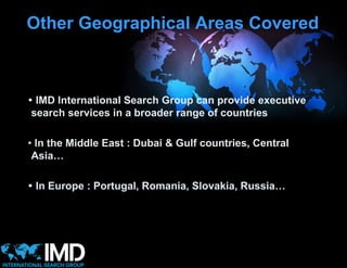 Other Geographical Areas Covered



 IMD International Search Group can provide executive
 search services in a broader range of countries

• In the Middle East : Dubai & Gulf countries, Central
 Asia…

 In Europe : Portugal, Romania, Slovakia, Russia…
 