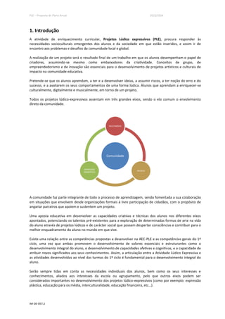 PLE – Proposta de Plano Anual 2013/2014
IM-DE-057.2
1. Introdução
A atividade de enriquecimento curricular, Projetos Lúdico expressivos (PLE), procura responder às
necessidades socioculturais emergentes dos alunos e da sociedade em que estão inseridos, e assim ir de
encontro aos problemas e desafios da comunidade local e global.
A realização de um projeto será o resultado final de um trabalho em que os alunos desempenham o papel de
criadores, assumindo-se mesmo como embaixadores da criatividade. Conceitos de grupo, de
empreendedorismo e de inovação são essenciais para o desenvolvimento de projetos artísticos e culturais de
impacto na comunidade educativa.
Pretende-se que os alunos aprendam, a ter e a desenvolver ideias, a assumir riscos, a ter noção do erro e do
sucesso, e a avaliarem os seus comportamentos de uma forma lúdica. Alunos que aprendam a enriquecer-se
culturalmente, digitalmente e musicalmente, em torno de um projeto.
Todos os projetos lúdico-expressivos assentam em três grandes eixos, sendo o elo comum o envolvimento
direto da comunidade.
A comunidade faz parte integrante de todo o processo de aprendizagem, sendo fomentada a sua colaboração
em situações que envolvem desde organizações formais à livre participação de cidadãos, com o propósito de
angariar parceiros que apoiem e sustentem um projeto.
Uma aposta educativa em desenvolver as capacidades criativas e técnicas dos alunos nos diferentes eixos
apontados, potenciando os talentos pré-existentes para a exploração de determinadas formas de arte na vida
do aluno através de projetos lúdicos e de carácter social que possam despertar consciências e contribuir para o
melhor enquadramento do aluno no mundo em que vive.
Existe uma relação entre as competências propostas a desenvolver na AEC-PLE e as competências gerais do 1º
ciclo, uma vez que ambas promovem o desenvolvimento de valores essenciais e estruturantes como o
desenvolvimento integral do aluno, o desenvolvimento de capacidades afetivas e cognitivas, e a capacidade de
atribuir novos significados aos seus conhecimentos. Assim, a articulação entre a Atividade Lúdico Expressiva e
as atividades desenvolvidas ao nível das turmas do 1º ciclo é fundamental para o desenvolvimento integral do
aluno.
Serão sempre tidas em conta as necessidades individuais dos alunos, bem como os seus interesses e
conhecimentos, aliados aos interesses da escola ou agrupamento, pelo que outros eixos podem ser
considerados importantes no desenvolvimento dos projetos lúdico-expressivos (como por exemplo: expressão
plástica, educação para os média, interculturalidade, educação financeira, etc…).
Comunidade
MULTIMÉDIA
MÚSICA
EXPRESSÃO
DRAMÁTICA
 
