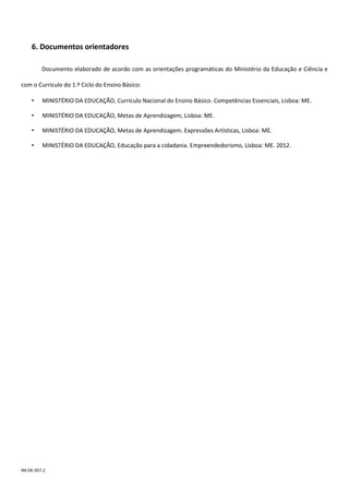 IM-DE-057.2
6. Documentos orientadores
Documento elaborado de acordo com as orientações programáticas do Ministério da Educação e Ciência e
com o Currículo do 1.º Ciclo do Ensino Básico:
• MINISTÉRIO DA EDUCAÇÃO, Currículo Nacional do Ensino Básico. Competências Essenciais, Lisboa: ME.
• MINISTÉRIO DA EDUCAÇÃO, Metas de Aprendizagem, Lisboa: ME.
• MINISTÉRIO DA EDUCAÇÃO, Metas de Aprendizagem. Expressões Artísticas, Lisboa: ME.
• MINISTÉRIO DA EDUCAÇÃO, Educação para a cidadania. Empreendedorismo, Lisboa: ME. 2012.
 