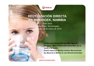 REUTILIZACIÓN DIRECTA
EN WINDHOEK, NAMIBIA
Joan Sanz
Veolia Water Technologies
Zaragoza, 14 de enero de 2015
WATER TECHNOLOGIES
Conferencia Anual 2015 de ONU-Agua en
Zaragoza. Agua y Desarrollo Sostenible: De la
visión a la acción.
EVENTO PARALELO: NUEVAS FUENTES: REUTILIZACIÓN
DEL AGUA EN EL MARCO DE UNA GESTIÓN SOSTENIBLE
 