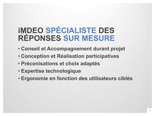 iMDEO SPÉCIALISTE DES
RÉPONSES SUR MESURE
• Conseil et Accompagnement durant projet
• Conception et Réalisation participatives
• Préconisations et choix adaptés
• Expertise technologique
• Ergonomie en fonction des utilisateurs ciblés




                                                  2
 