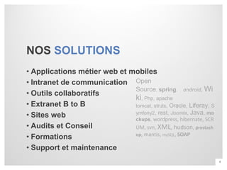 NOS SOLUTIONS
• Applications métier web et mobiles
• Intranet de communication Open
                              Source, spring, android, Wi
• Outils collaboratifs
                              ki, Php, apache
• Extranet B to B             tomcat, struts, Oracle, Liferay, S
                              ymfony2, rest, Joomla, Java, mo
• Sites web                   ckups, wordpress, hibernate, SCR
• Audits et Conseil           UM, svn, XML, hudson, prestash
                              op, mantis, mySQL, SOAP
• Formations
• Support et maintenance
                                                                   4
 