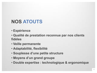 NOS ATOUTS
• Expérience
• Qualité de prestation reconnue par nos clients
fidèles
• Veille permanente
• Adaptabilité, flexibilité
• Souplesse d’une petite structure
• Moyens d’un grand groupe
• Double expertise : technologique & ergonomique
                                                   5
 
