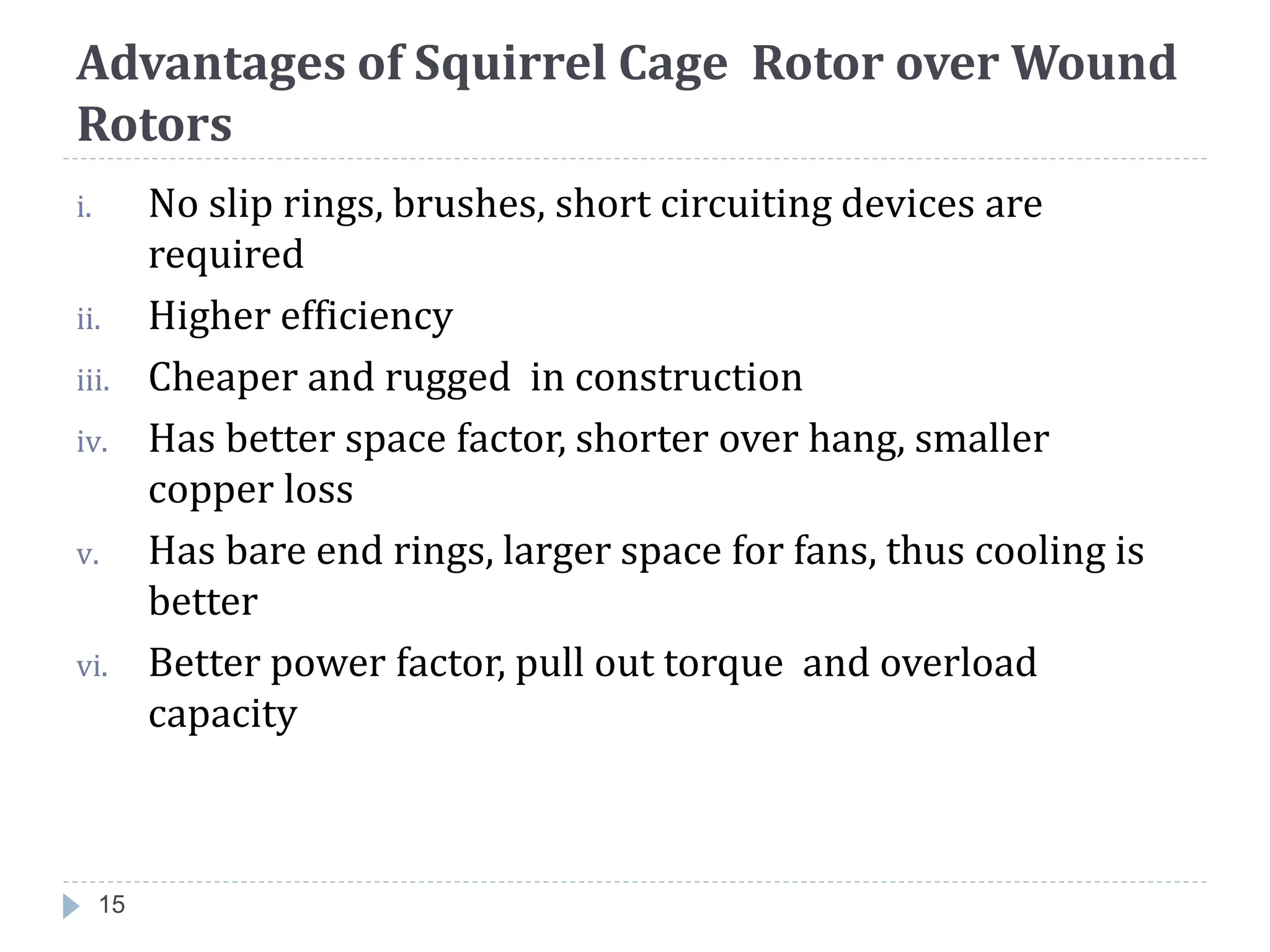 Advantages of Squirrel Cage Rotor over Wound
Rotors
i. No slip rings, brushes, short circuiting devices are
required
ii. Higher efficiency
iii. Cheaper and rugged in construction
iv. Has better space factor, shorter over hang, smaller
copper loss
v. Has bare end rings, larger space for fans, thus cooling is
better
vi. Better power factor, pull out torque and overload
capacity
15
 
