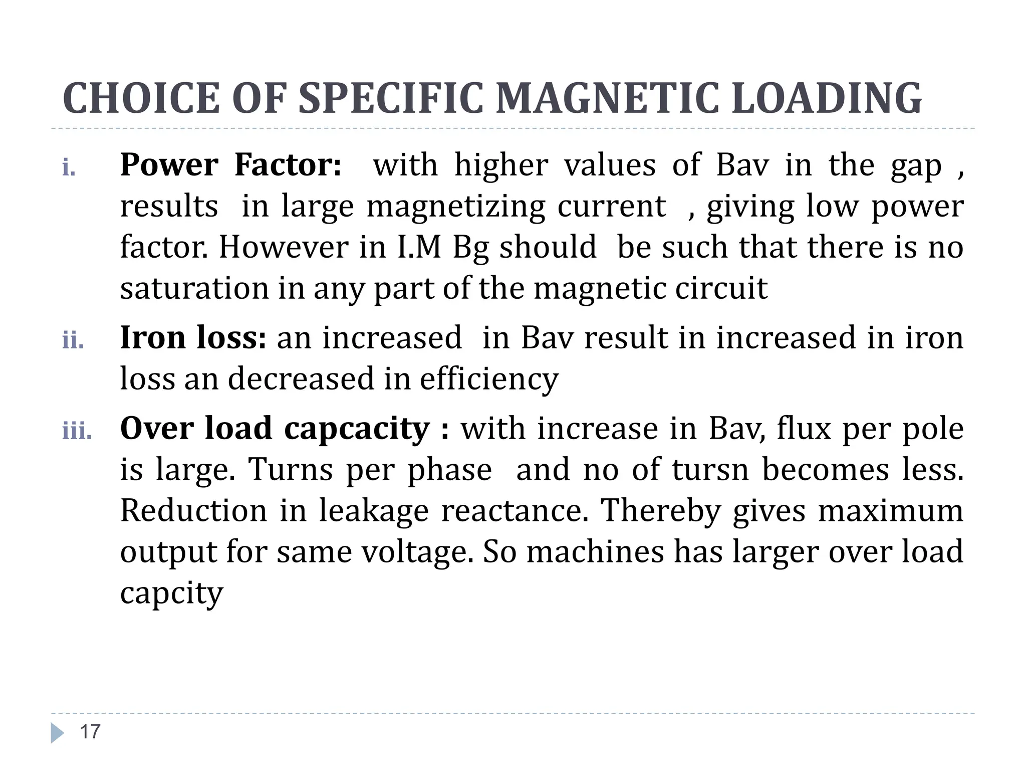 CHOICE OF SPECIFIC MAGNETIC LOADING
i. Power Factor: with higher values of Bav in the gap ,
results in large magnetizing current , giving low power
factor. However in I.M Bg should be such that there is no
saturation in any part of the magnetic circuit
ii. Iron loss: an increased in Bav result in increased in iron
loss an decreased in efficiency
iii. Over load capcacity : with increase in Bav, flux per pole
is large. Turns per phase and no of tursn becomes less.
Reduction in leakage reactance. Thereby gives maximum
output for same voltage. So machines has larger over load
capcity
17
 