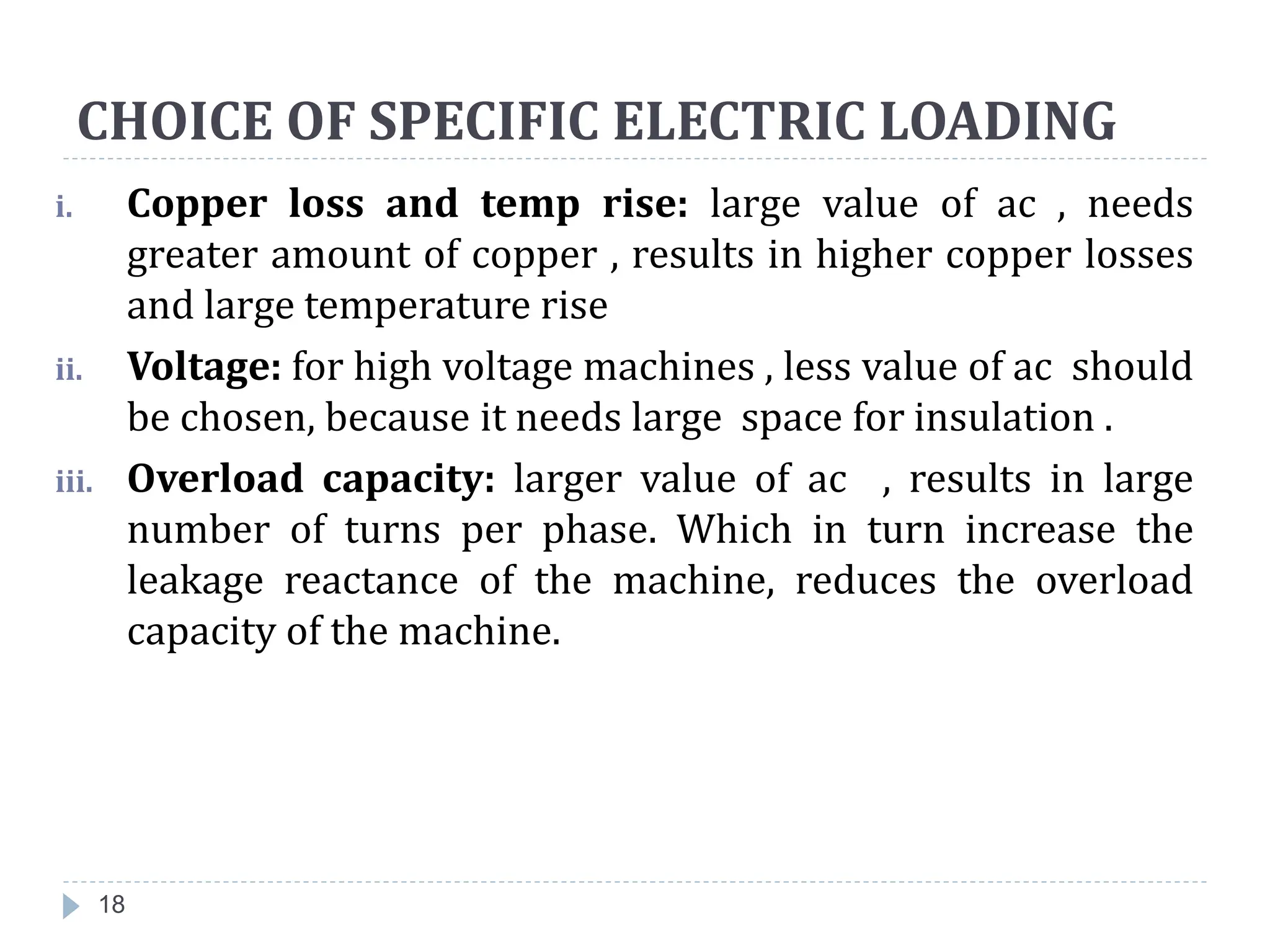 CHOICE OF SPECIFIC ELECTRIC LOADING
i. Copper loss and temp rise: large value of ac , needs
greater amount of copper , results in higher copper losses
and large temperature rise
ii. Voltage: for high voltage machines , less value of ac should
be chosen, because it needs large space for insulation .
iii. Overload capacity: larger value of ac , results in large
number of turns per phase. Which in turn increase the
leakage reactance of the machine, reduces the overload
capacity of the machine.
18
 