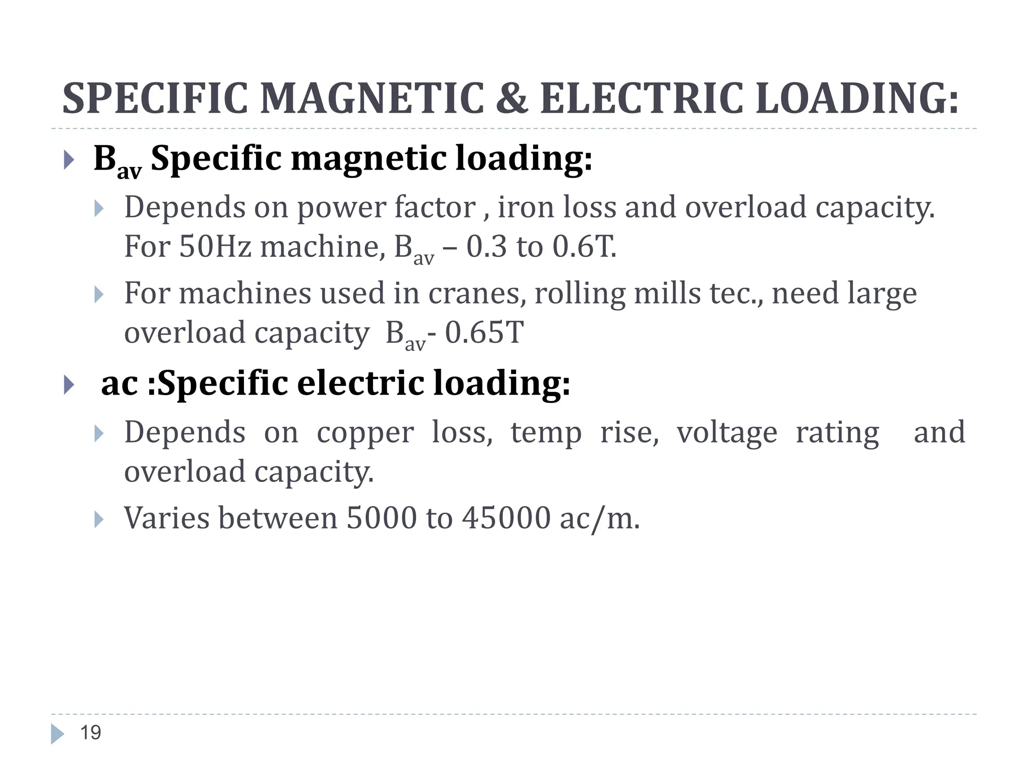 SPECIFIC MAGNETIC & ELECTRIC LOADING:
 Bav Specific magnetic loading:
 Depends on power factor , iron loss and overload capacity.
For 50Hz machine, Bav – 0.3 to 0.6T.
 For machines used in cranes, rolling mills tec., need large
overload capacity Bav- 0.65T
 ac :Specific electric loading:
 Depends on copper loss, temp rise, voltage rating and
overload capacity.
 Varies between 5000 to 45000 ac/m.
19
 