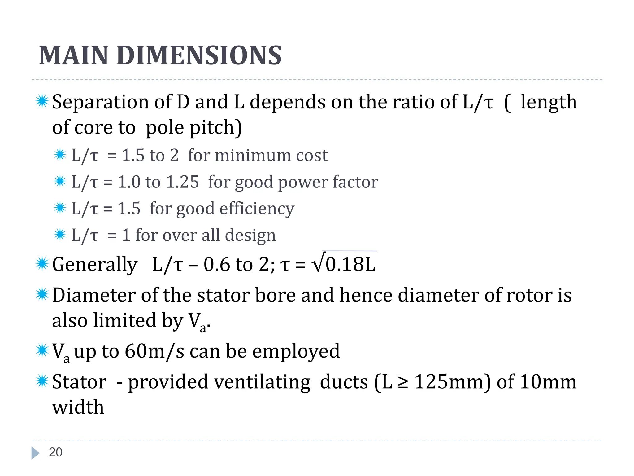 MAIN DIMENSIONS
Separation of D and L depends on the ratio of L/τ ( length
of core to pole pitch)
L/τ = 1.5 to 2 for minimum cost
L/τ = 1.0 to 1.25 for good power factor
L/τ = 1.5 for good efficiency
L/τ = 1 for over all design
Generally L/τ – 0.6 to 2; τ = √0.18L
Diameter of the stator bore and hence diameter of rotor is
also limited by Va.
Va up to 60m/s can be employed
Stator - provided ventilating ducts (L ≥ 125mm) of 10mm
width
20
 