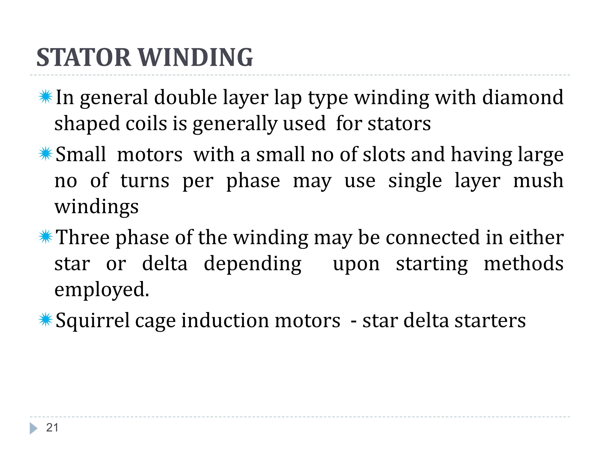 STATOR WINDING
In general double layer lap type winding with diamond
shaped coils is generally used for stators
Small motors with a small no of slots and having large
no of turns per phase may use single layer mush
windings
Three phase of the winding may be connected in either
star or delta depending upon starting methods
employed.
Squirrel cage induction motors - star delta starters
21
 