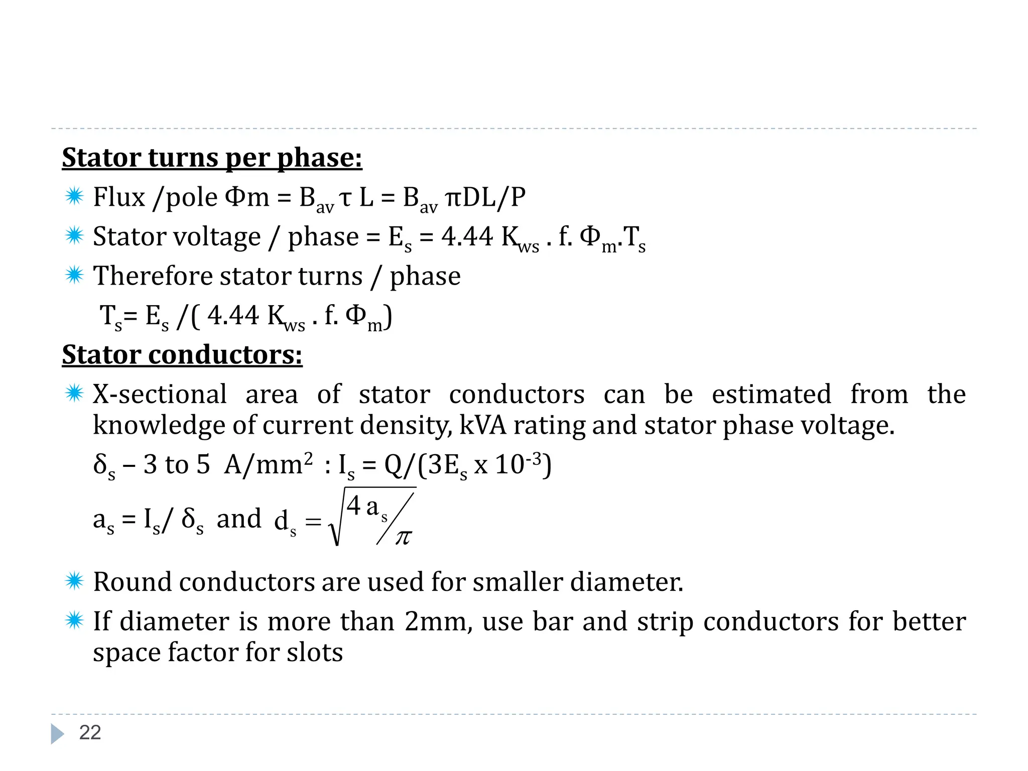 22
Stator turns per phase:
 Flux /pole Фm = Bav τ L = Bav πDL/P
 Stator voltage / phase = Es = 4.44 Kws . f. Фm.Ts
 Therefore stator turns / phase
Ts= Es /( 4.44 Kws . f. Фm)
Stator conductors:
 X-sectional area of stator conductors can be estimated from the
knowledge of current density, kVA rating and stator phase voltage.
δs – 3 to 5 A/mm2 : Is = Q/(3Es x 10-3)
as = Is/ δs and
 Round conductors are used for smaller diameter.
 If diameter is more than 2mm, use bar and strip conductors for better
space factor for slots
a
4
d s
s 

 