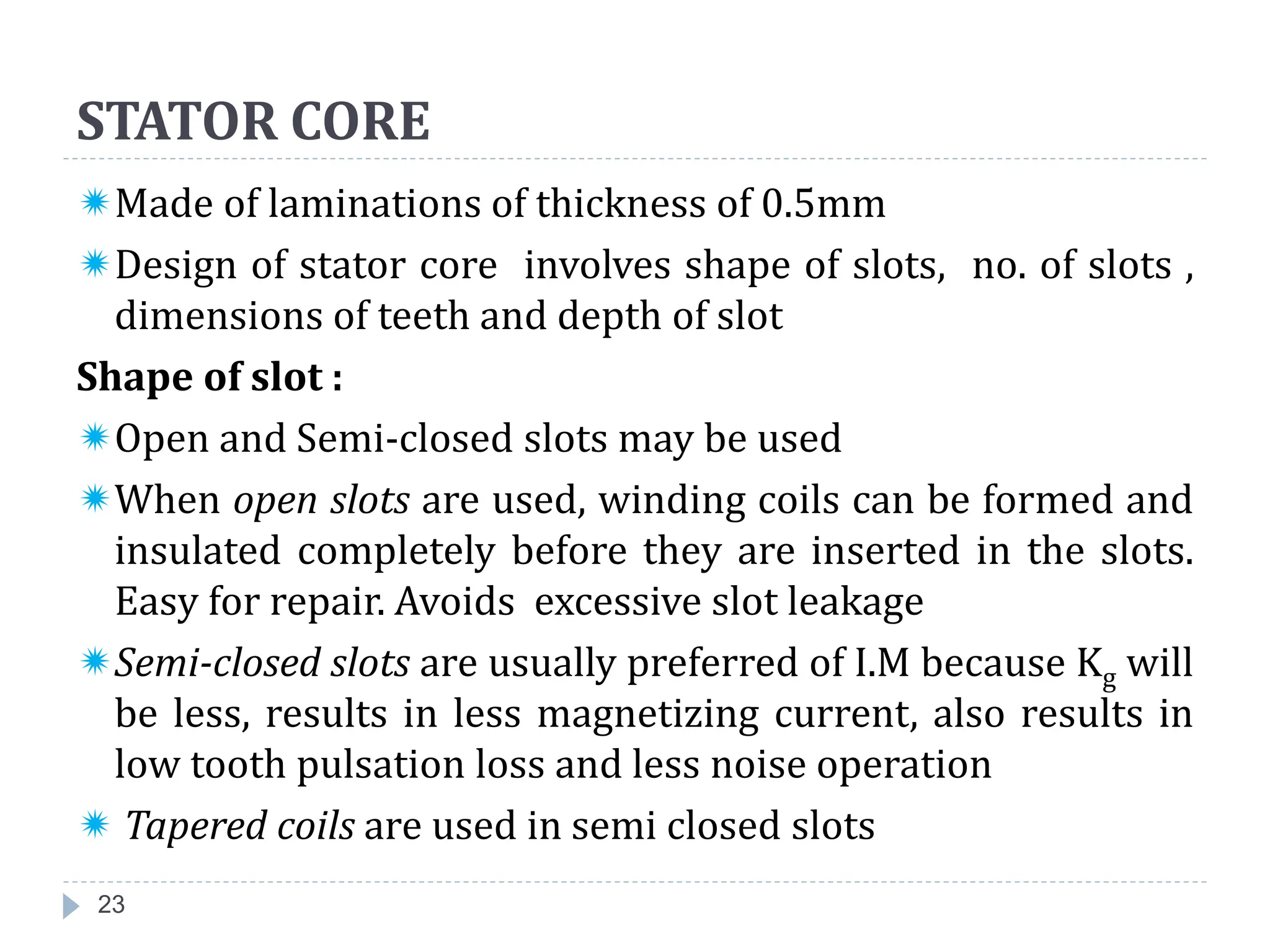 STATOR CORE
Made of laminations of thickness of 0.5mm
Design of stator core involves shape of slots, no. of slots ,
dimensions of teeth and depth of slot
Shape of slot :
Open and Semi-closed slots may be used
When open slots are used, winding coils can be formed and
insulated completely before they are inserted in the slots.
Easy for repair. Avoids excessive slot leakage
Semi-closed slots are usually preferred of I.M because Kg will
be less, results in less magnetizing current, also results in
low tooth pulsation loss and less noise operation
 Tapered coils are used in semi closed slots
23
 