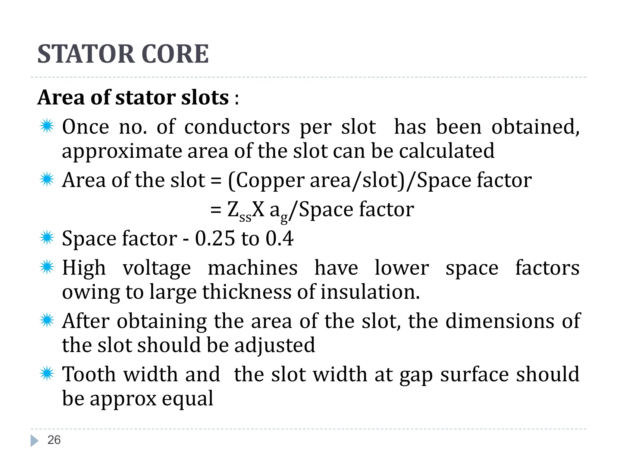 26
Area of stator slots :
 Once no. of conductors per slot has been obtained,
approximate area of the slot can be calculated
 Area of the slot = (Copper area/slot)/Space factor
= ZssX ag/Space factor
 Space factor - 0.25 to 0.4
 High voltage machines have lower space factors
owing to large thickness of insulation.
 After obtaining the area of the slot, the dimensions of
the slot should be adjusted
 Tooth width and the slot width at gap surface should
be approx equal
STATOR CORE
 