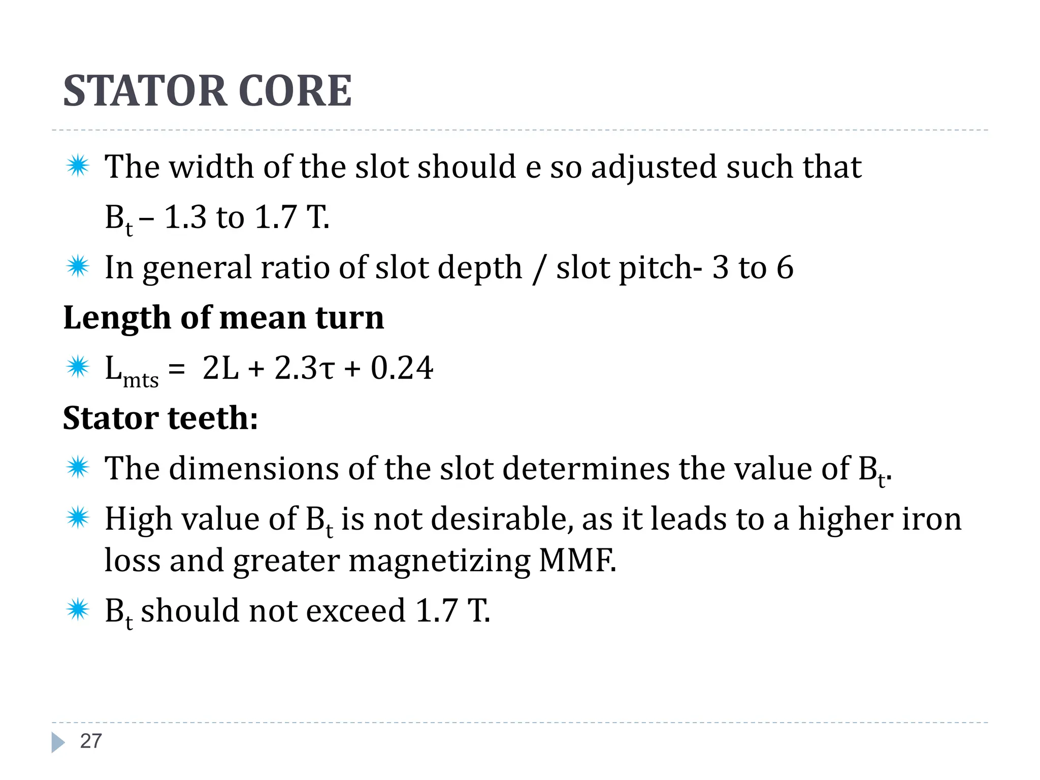 27
 The width of the slot should e so adjusted such that
Bt – 1.3 to 1.7 T.
 In general ratio of slot depth / slot pitch- 3 to 6
Length of mean turn
 Lmts = 2L + 2.3τ + 0.24
Stator teeth:
 The dimensions of the slot determines the value of Bt.
 High value of Bt is not desirable, as it leads to a higher iron
loss and greater magnetizing MMF.
 Bt should not exceed 1.7 T.
STATOR CORE
 