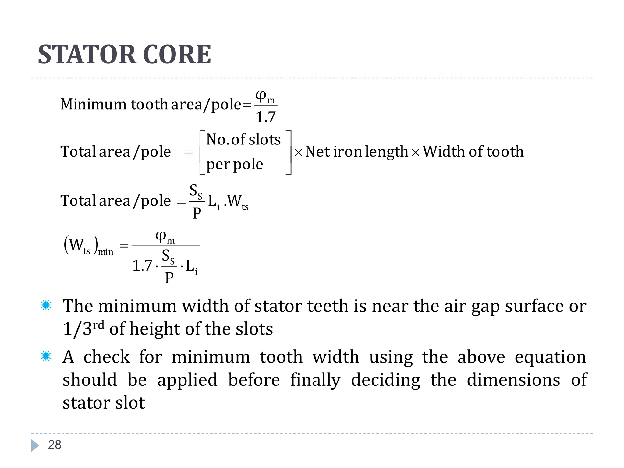 28
 The minimum width of stator teeth is near the air gap surface or
1/3rd of height of the slots
 A check for minimum tooth width using the above equation
should be applied before finally deciding the dimensions of
stator slot
 
i
S
m
min
ts
ts
i
S
m
L
P
S
1.7
φ
W
.W
L
P
S
/pole
area
Total
tooth
of
Width
length
iron
Net
pole
per
slots
of
No.
/pole
area
Total
1.7
φ
area/pole
tooth
Minimum














STATOR CORE
 
