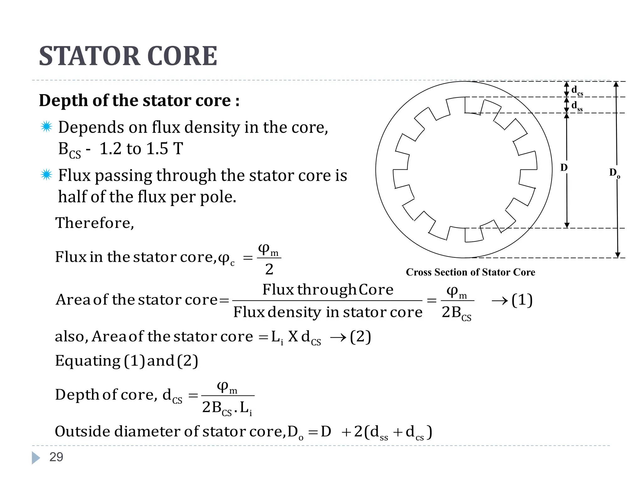29
Depth of the stator core :
 Depends on flux density in the core,
BCS - 1.2 to 1.5 T
 Flux passing through the stator core is
half of the flux per pole.
)
d
2(d
D
D
core,
stator
of
diameter
Outside
L
.
2B
φ
d
core,
of
Depth
(2)
and
(1)
Equating
(2)
d
X
L
core
stator
the
of
Area
also,
(1)
2B
φ
core
stator
in
density
Flux
Core
through
Flux
core
stator
the
of
Area
2
φ
φ
core,
stator
the
in
Flux
Therefore,
cs
ss
o
i
CS
m
CS
CS
i
CS
m
m
c










STATOR CORE
D
dss
Do
dcs
Cross Section of Stator Core
 