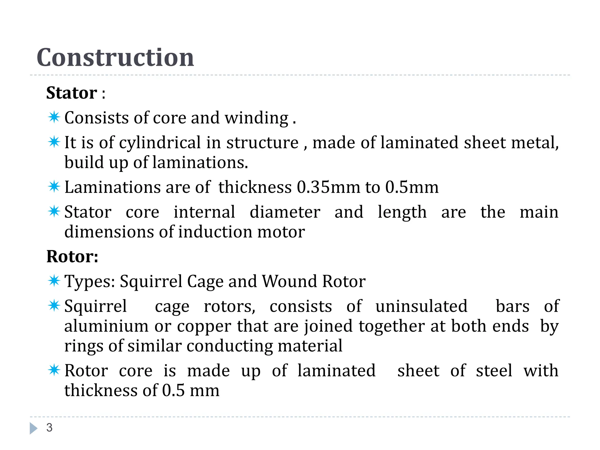 Construction
Stator :
Consists of core and winding .
It is of cylindrical in structure , made of laminated sheet metal,
build up of laminations.
Laminations are of thickness 0.35mm to 0.5mm
Stator core internal diameter and length are the main
dimensions of induction motor
Rotor:
Types: Squirrel Cage and Wound Rotor
Squirrel cage rotors, consists of uninsulated bars of
aluminium or copper that are joined together at both ends by
rings of similar conducting material
Rotor core is made up of laminated sheet of steel with
thickness of 0.5 mm
3
 
