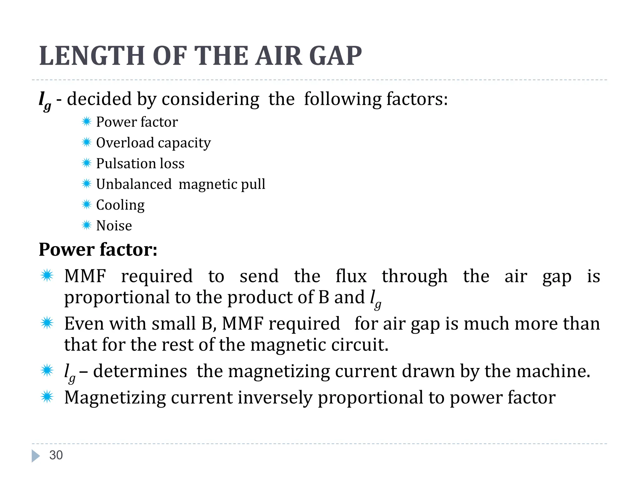 LENGTH OF THE AIR GAP
30
lg - decided by considering the following factors:
 Power factor
 Overload capacity
 Pulsation loss
 Unbalanced magnetic pull
 Cooling
 Noise
Power factor:
 MMF required to send the flux through the air gap is
proportional to the product of B and lg
 Even with small B, MMF required for air gap is much more than
that for the rest of the magnetic circuit.
 lg – determines the magnetizing current drawn by the machine.
 Magnetizing current inversely proportional to power factor
 