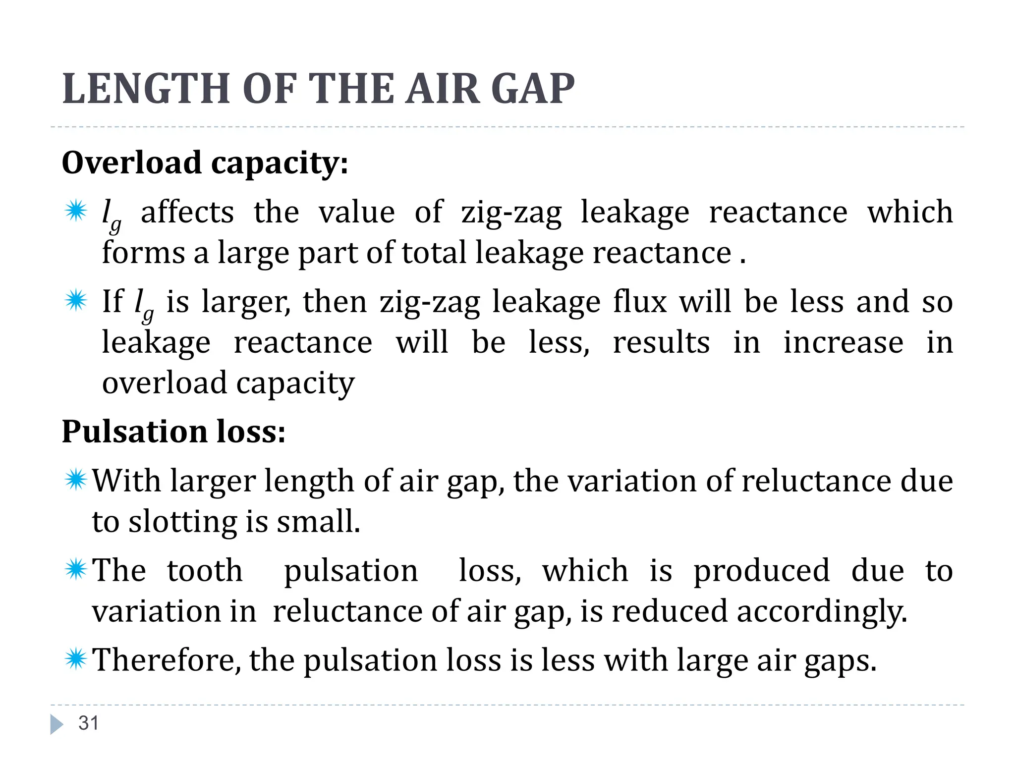 31
Overload capacity:
 lg affects the value of zig-zag leakage reactance which
forms a large part of total leakage reactance .
 If lg is larger, then zig-zag leakage flux will be less and so
leakage reactance will be less, results in increase in
overload capacity
Pulsation loss:
With larger length of air gap, the variation of reluctance due
to slotting is small.
The tooth pulsation loss, which is produced due to
variation in reluctance of air gap, is reduced accordingly.
Therefore, the pulsation loss is less with large air gaps.
LENGTH OF THE AIR GAP
 