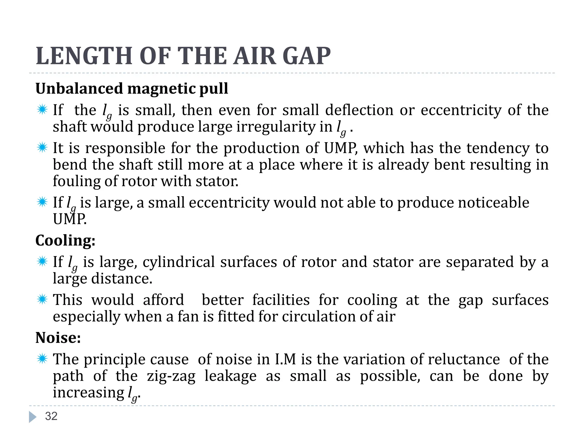 32
Unbalanced magnetic pull
 If the lg is small, then even for small deflection or eccentricity of the
shaft would produce large irregularity in lg .
 It is responsible for the production of UMP, which has the tendency to
bend the shaft still more at a place where it is already bent resulting in
fouling of rotor with stator.
 If lg is large, a small eccentricity would not able to produce noticeable
UMP.
Cooling:
 If lg is large, cylindrical surfaces of rotor and stator are separated by a
large distance.
 This would afford better facilities for cooling at the gap surfaces
especially when a fan is fitted for circulation of air
Noise:
 The principle cause of noise in I.M is the variation of reluctance of the
path of the zig-zag leakage as small as possible, can be done by
increasing lg.
LENGTH OF THE AIR GAP
 